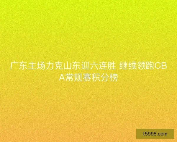 广东主场力克山东迎六连胜 继续领跑CBA常规赛积分榜 广东主场力克山东迎六连胜 继续领跑CBA常规赛积分榜