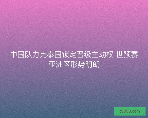 中国队力克泰国锁定晋级主动权 世预赛亚洲区形势明朗