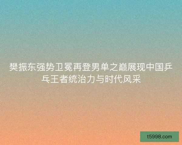 樊振东强势卫冕再登男单之巅展现中国乒乓王者统治力与时代风采