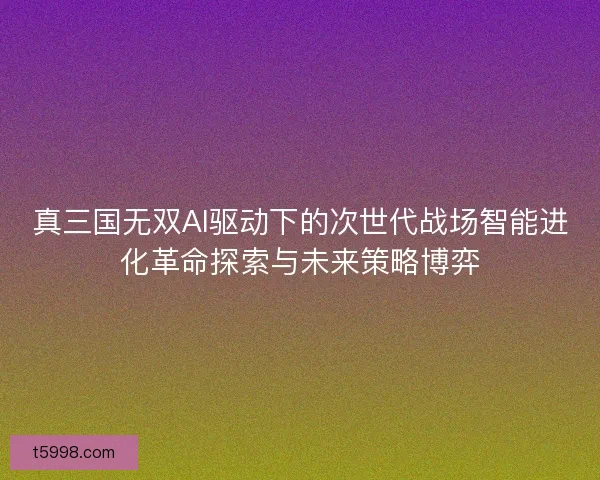 真三国无双AI驱动下的次世代战场智能进化革命探索与未来策略博弈