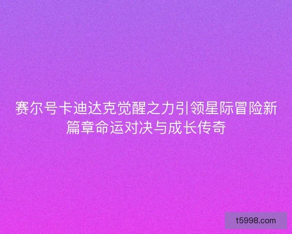 赛尔号卡迪达克觉醒之力引领星际冒险新篇章命运对决与成长传奇